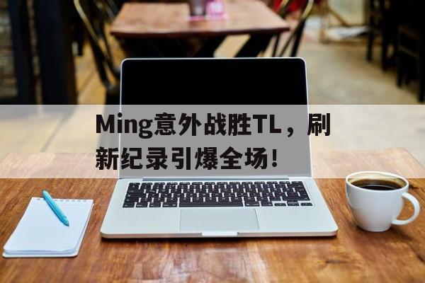 kaiyun全站官网登录-Ming意外战胜TL，刷新纪录引爆全场！-kaiyun全站官网登录